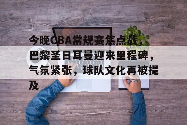 开云体育网页版登录入口-包含今晚CBA常规赛焦点战，巴黎圣日耳曼迎来里程碑，气氛紧张，球队文化再被提及的词条