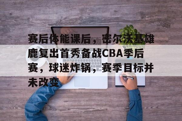 开云体育官网-赛后体能课后，密尔沃基雄鹿复出首秀备战CBA季后赛，球迷炸锅，赛季目标并未改变的简单介绍